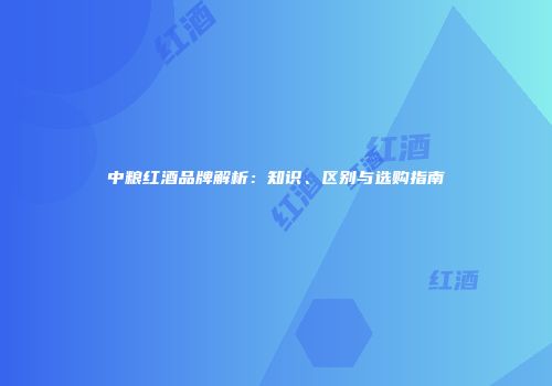 中粮红酒品牌解析：知识、区别与选购指南