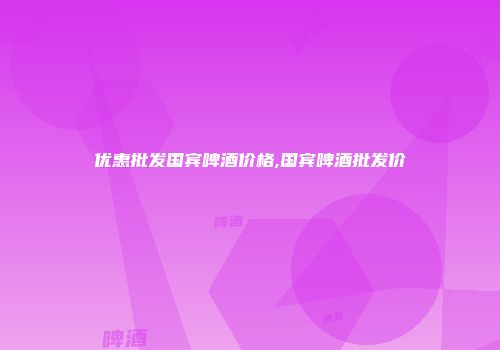 优惠批发国宾啤酒价格,国宾啤酒批发价