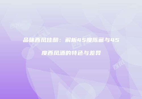 品味西凤佳酿：解析45度陈藏与45度西凤酒的特色与差异