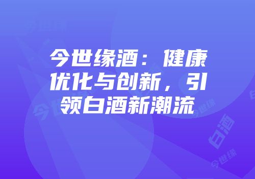 今世缘酒：健康优化与创新，引领白酒新潮流