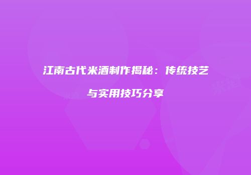 江南古代米酒制作揭秘：传统技艺与实用技巧分享