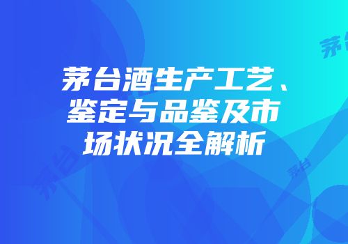 茅台酒生产工艺、鉴定与品鉴及市场状况全解析