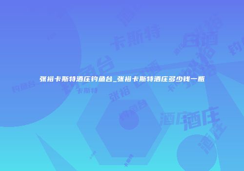 张裕卡斯特酒庄钓鱼台_张裕卡斯特酒庄多少钱一瓶