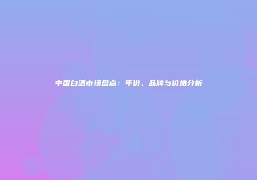 中国白酒市场盘点：年份、品牌与价格分析