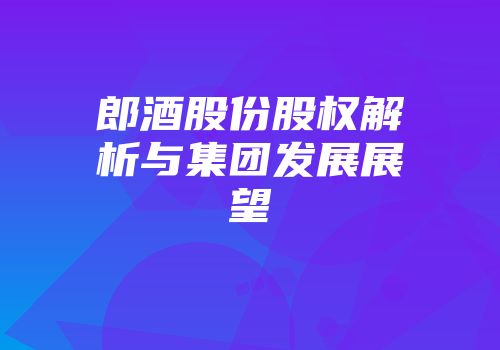 郎酒股份股权解析与集团发展展望