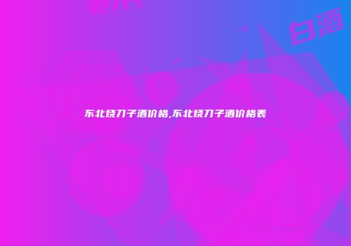 东北烧刀子酒价格,东北烧刀子酒价格表