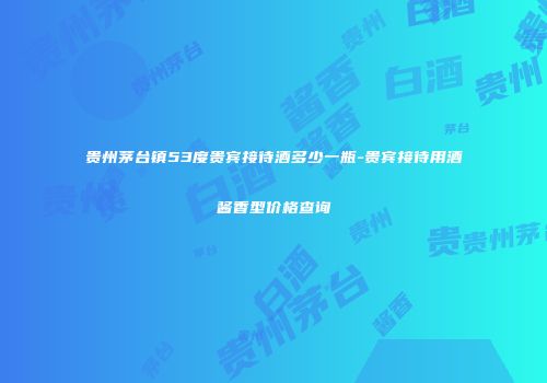 贵州茅台镇53度贵宾接待酒多少一瓶-贵宾接待用酒酱香型价格查询