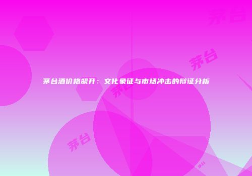 茅台酒价格飙升：文化象征与市场冲击的辩证分析