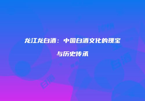 龙江龙白酒：中国白酒文化的瑰宝与历史传承