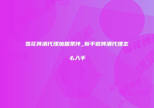 雪花啤酒代理加盟条件_新手做啤酒代理怎么入手