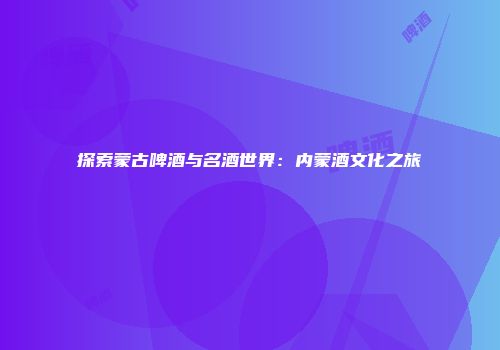 探索蒙古啤酒与名酒世界：内蒙酒文化之旅
