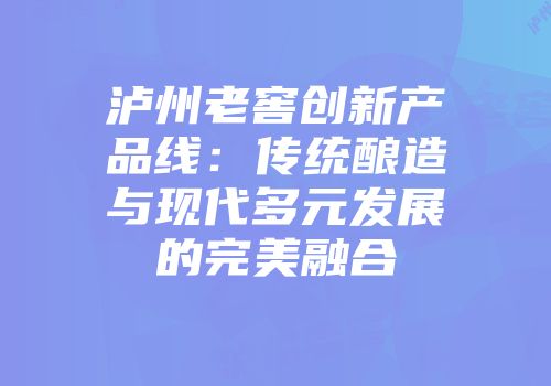 泸州老窖创新产品线：传统酿造与现代多元发展的完美融合