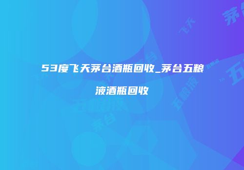 53度飞天茅台酒瓶回收_茅台五粮液酒瓶回收
