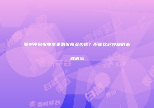 贵州茅台祝尊富贵酒价格多少钱？探秘这款神秘的高端酒品