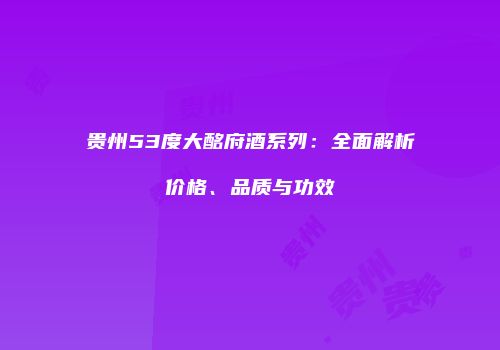 贵州53度大酩府酒系列：全面解析价格、品质与功效