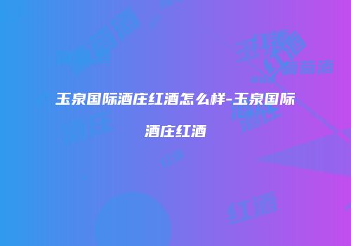 玉泉国际酒庄红酒怎么样-玉泉国际酒庄红酒