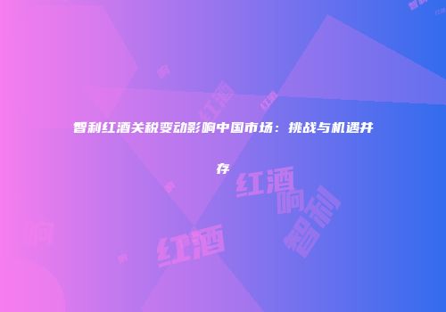 智利红酒关税变动影响中国市场：挑战与机遇并存