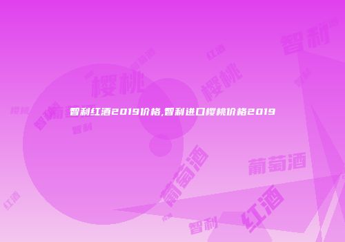 智利红酒2019价格,智利进口樱桃价格2019