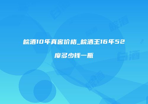 皖酒10年真窖价格_皖酒王16年52度多少钱一瓶