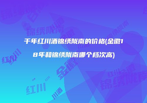 千年红川酒锦绣陇南的价格(金徽18年和锦绣陇南哪个档次高)