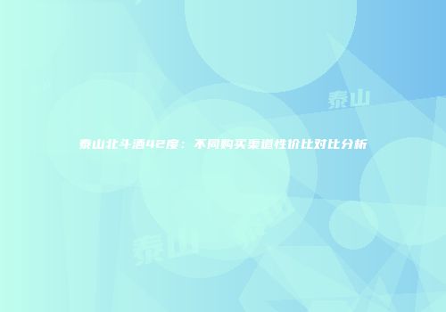 泰山北斗酒42度：不同购买渠道性价比对比分析