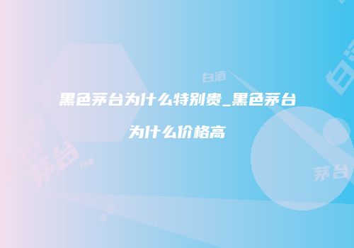黑色茅台为什么特别贵_黑色茅台为什么价格高