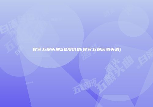 宜宾五粮头曲52度价格(宜宾五粮液酒头酒)