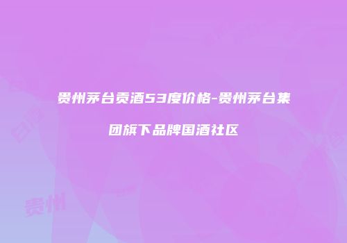贵州茅台贡酒53度价格-贵州茅台集团旗下品牌国酒社区