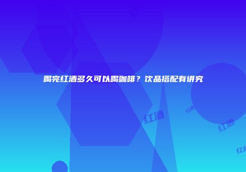 喝完红酒多久可以喝咖啡？饮品搭配有讲究