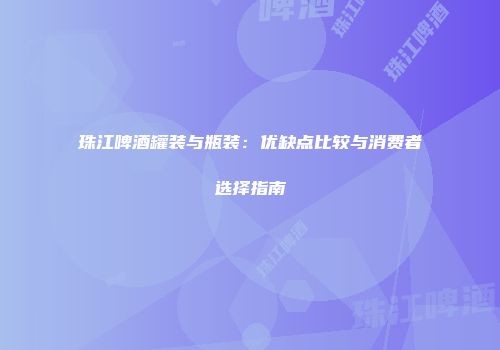 珠江啤酒罐装与瓶装：优缺点比较与消费者选择指南