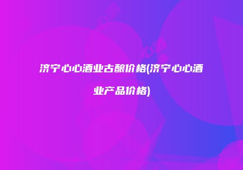 济宁心心酒业古酿价格(济宁心心酒业产品价格)