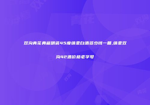 双沟青花典藏明瓷45度绵柔白酒多少钱一箱,绵柔双沟42酒价格老字号