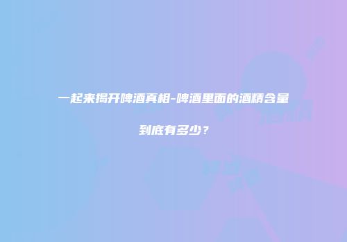 一起来揭开啤酒真相-啤酒里面的酒精含量到底有多少？