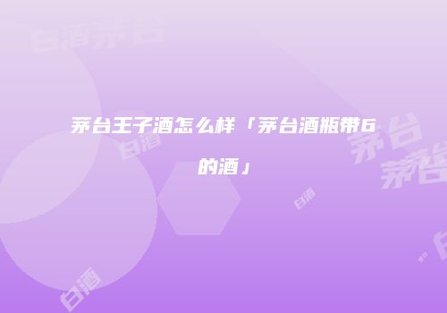 茅台王子酒怎么样「茅台酒瓶带6的酒」