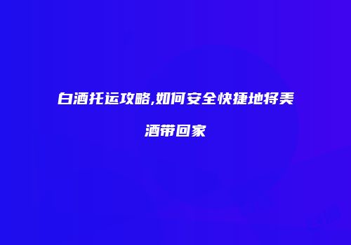 白酒托运攻略,如何安全快捷地将美酒带回家