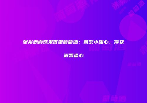 张裕赤霞珠果香型葡萄酒：萌系小甜心，俘获消费者心
