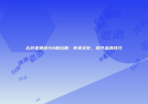 古井老酒坊50度白酒：传承文化，提升品酒技巧