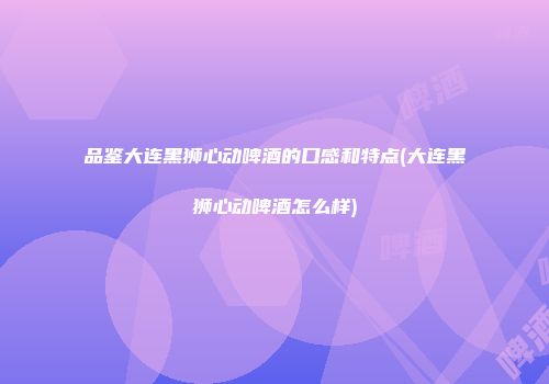 品鉴大连黑狮心动啤酒的口感和特点(大连黑狮心动啤酒怎么样)
