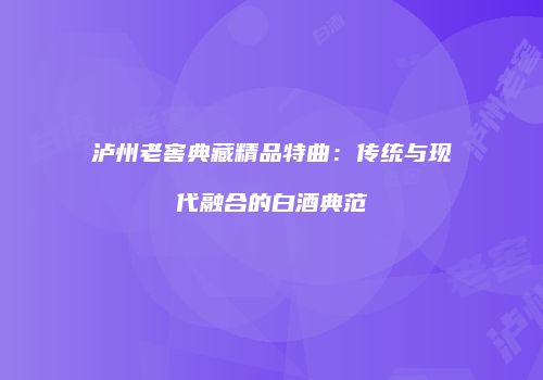 泸州老窖典藏精品特曲：传统与现代融合的白酒典范