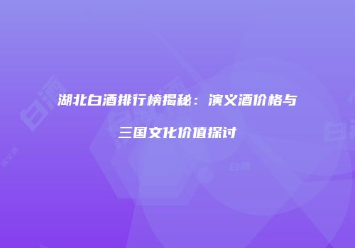 湖北白酒排行榜揭秘：演义酒价格与三国文化价值探讨