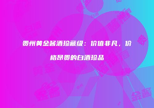 贵州黄金酱酒珍藏级：价值非凡，价格昂贵的白酒珍品