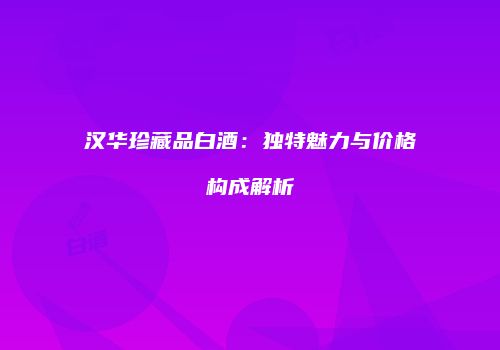 汉华珍藏品白酒：独特魅力与价格构成解析