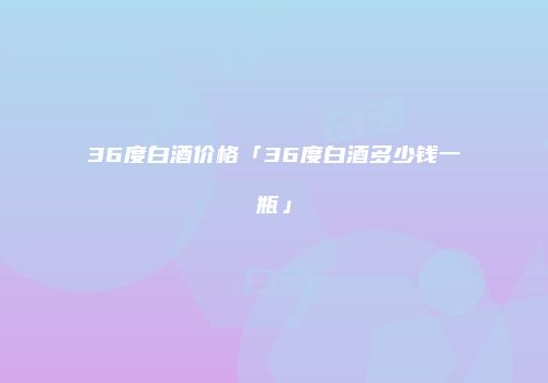 36度白酒价格「36度白酒多少钱一瓶」