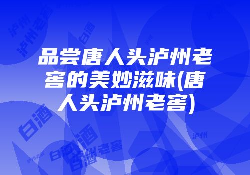 品尝唐人头泸州老窖的美妙滋味(唐人头泸州老窖)