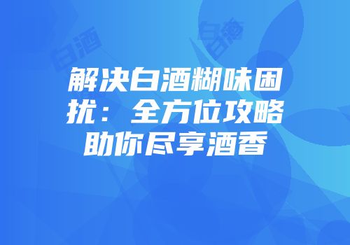 解决白酒糊味困扰：全方位攻略助你尽享酒香