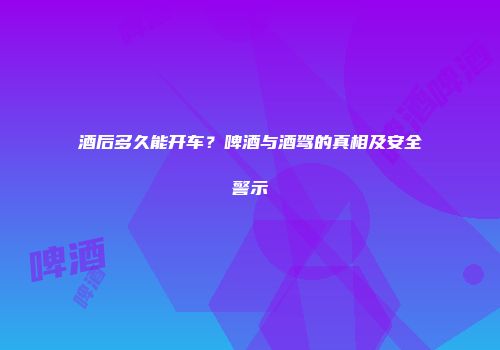 酒后多久能开车？啤酒与酒驾的真相及安全警示