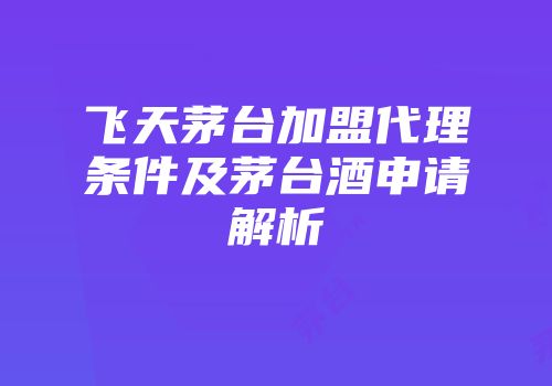 飞天茅台加盟代理条件及茅台酒申请解析