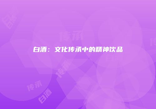 白酒：文化传承中的精神饮品