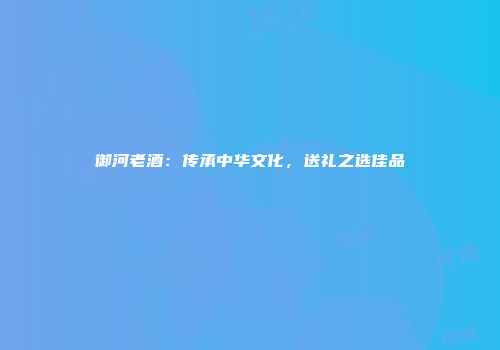 御河老酒：传承中华文化，送礼之选佳品