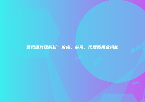 西凤酒代理解析：价格、前景、代理费用全揭秘
